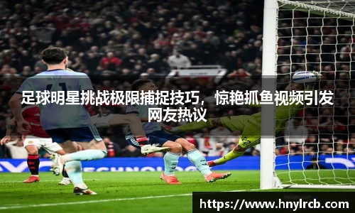 足球明星挑战极限捕捉技巧，惊艳抓鱼视频引发网友热议